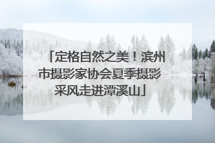 定格自然之美！滨州市摄影家协会夏季摄影采风走进潭溪山