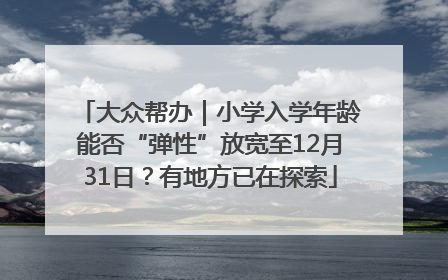 大众帮办｜小学入学年龄能否“弹性”放宽至12月31日？有地方已在探索