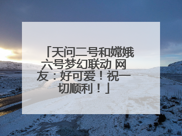 天问二号和嫦娥六号梦幻联动 网友：好可爱！祝一切顺利！