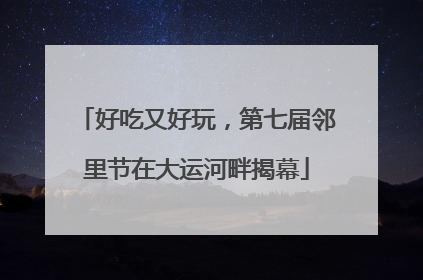 好吃又好玩，第七届邻里节在大运河畔揭幕