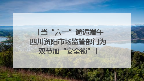 当“六一”邂逅端午 四川资阳市场监管部门为双节加“安全锁”