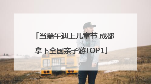 当端午遇上儿童节 成都拿下全国亲子游TOP1