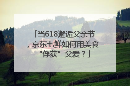 当618邂逅父亲节，京东七鲜如何用美食“俘获”父爱？
