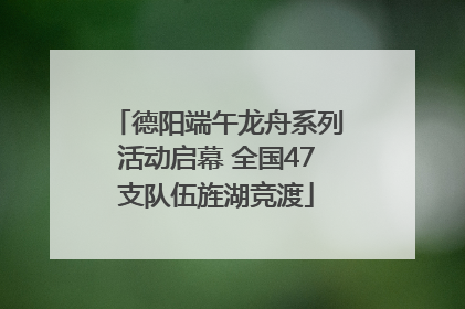德阳端午龙舟系列活动启幕 全国47支队伍旌湖竞渡