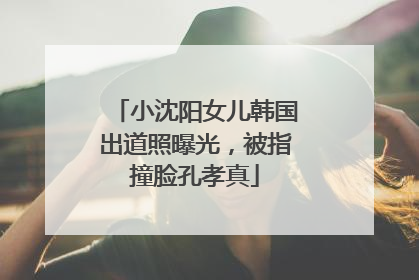 小沈阳女儿韩国出道照曝光，被指撞脸孔孝真