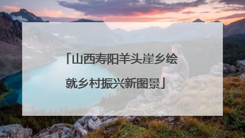山西寿阳羊头崖乡绘就乡村振兴新图景