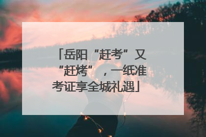 岳阳“赶考”又“赶烤”，一纸准考证享全城礼遇