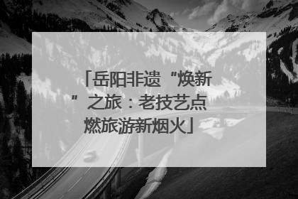 岳阳非遗“焕新”之旅：老技艺点燃旅游新烟火
