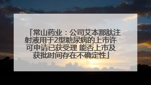 常山药业：公司艾本那肽注射液用于2型糖尿病的上市许可申请已获受理 能否上市及获批时间存在不确定性