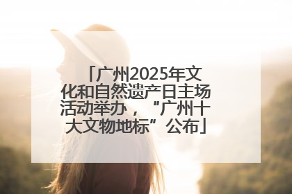 广州2025年文化和自然遗产日主场活动举办，“广州十大文物地标”公布