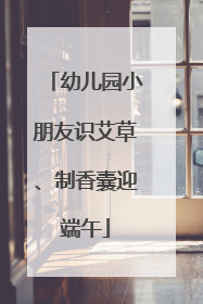幼儿园小朋友识艾草、制香囊迎端午