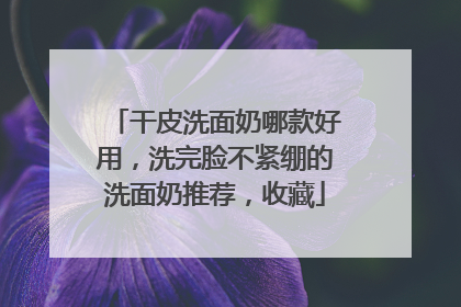 干皮洗面奶哪款好用，洗完脸不紧绷的洗面奶推荐，收藏