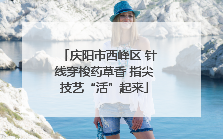 庆阳市西峰区 针线穿梭药草香 指尖技艺“活”起来