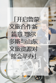 开启鲁蒙文旅合作新篇章 鄂尔多斯与山东文旅资源对接会举办