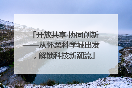 开放共享·协同创新——从怀柔科学城出发，解锁科技新潮流