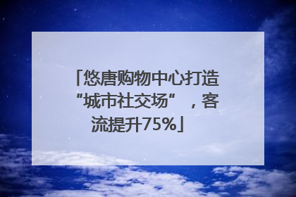 悠唐购物中心打造“城市社交场”，客流提升75%