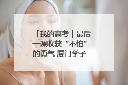 我的高考｜最后一课收获“不怕”的勇气 厦门学子万里同风赴新程
