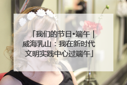 我们的节日•端午｜威海乳山：我在新时代文明实践中心过端午