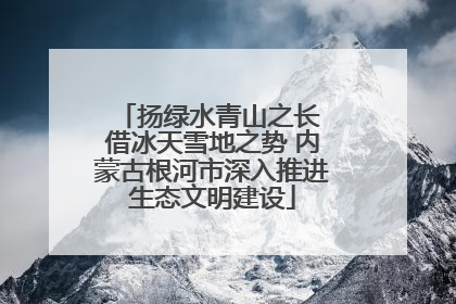 扬绿水青山之长 借冰天雪地之势 内蒙古根河市深入推进生态文明建设