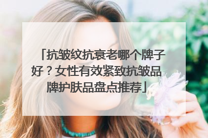 抗皱纹抗衰老哪个牌子好？女性有效紧致抗皱品牌护肤品盘点推荐