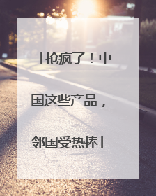 抢疯了！中国这些产品，邻国受热捧