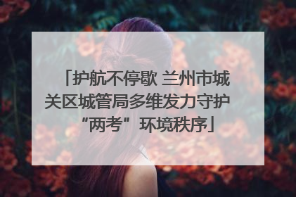 护航不停歇 兰州市城关区城管局多维发力守护“两考”环境秩序