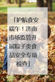 护航食安端午！济南市场监管开展粽子类食品安全专项检查