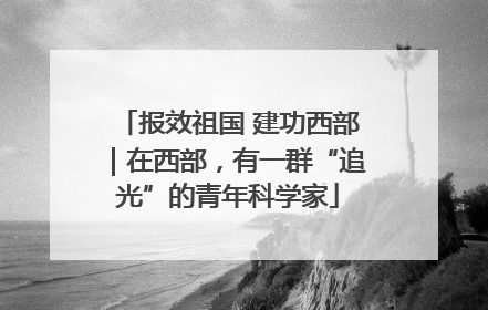 报效祖国 建功西部｜在西部，有一群“追光”的青年科学家