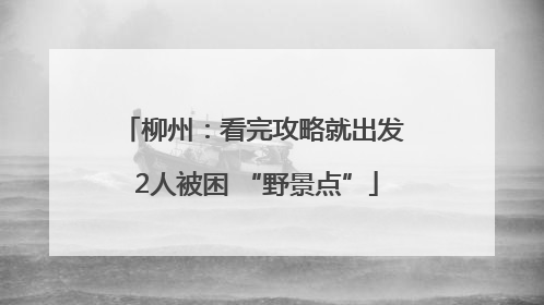 柳州：看完攻略就出发 2人被困 “野景点”