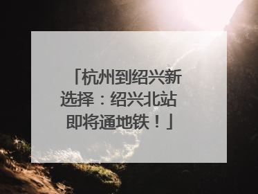 杭州到绍兴新选择：绍兴北站即将通地铁！