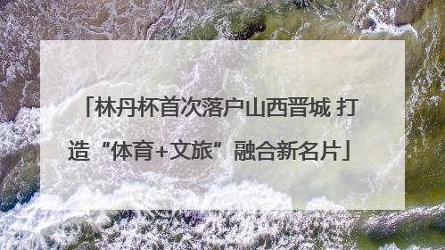 林丹杯首次落户山西晋城 打造“体育+文旅”融合新名片