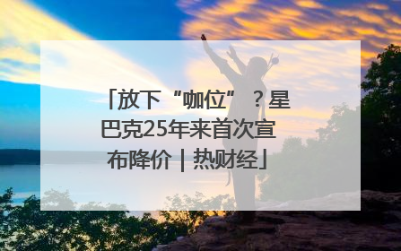 放下“咖位”？星巴克25年来首次宣布降价｜热财经