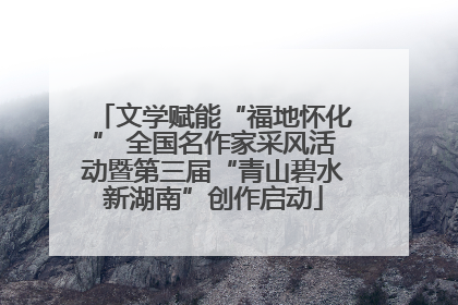 文学赋能“福地怀化” 全国名作家采风活动暨第三届“青山碧水新湖南”创作启动