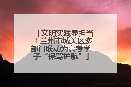 文明实践显担当！兰州市城关区多部门联动为高考学子“保驾护航”