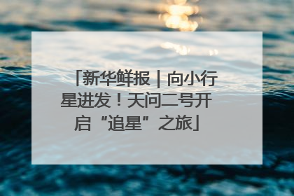 新华鲜报｜向小行星进发！天问二号开启“追星”之旅