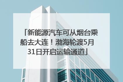 新能源汽车可从烟台乘船去大连！渤海轮渡5月31日开启运输通道