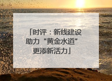 时评：新线建设助力“黄金水道”更添新活力