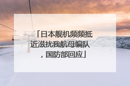 日本舰机频频抵近滋扰我航母编队，国防部回应