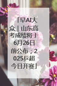 早AI大众｜山东高考成绩将于6月26日前公布；2025乒超今日开赛