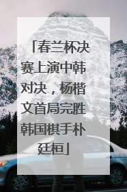 春兰杯决赛上演中韩对决，杨楷文首局完胜韩国棋手朴廷桓