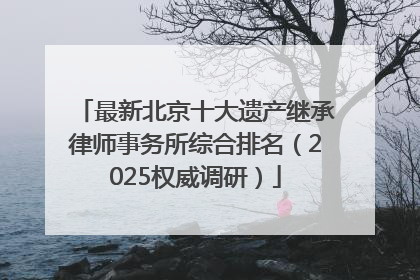 最新北京十大遗产继承律师事务所综合排名（2025权威调研）