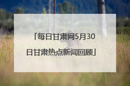 每日甘肃网5月30日甘肃热点新闻回顾