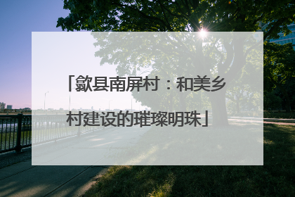 歙县南屏村：和美乡村建设的璀璨明珠