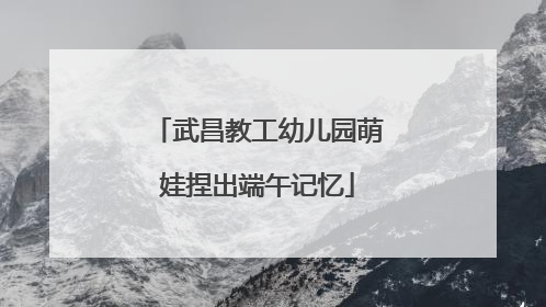 武昌教工幼儿园萌娃捏出端午记忆