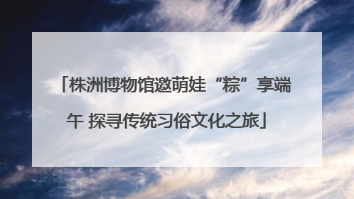 株洲博物馆邀萌娃“粽”享端午 探寻传统习俗文化之旅