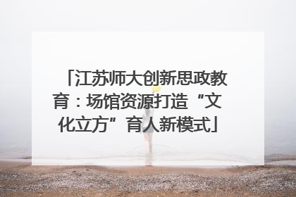 江苏师大创新思政教育：场馆资源打造“文化立方”育人新模式