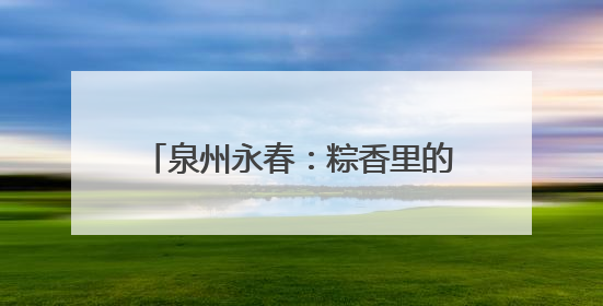 泉州永春：粽香里的文化传承与时代新风