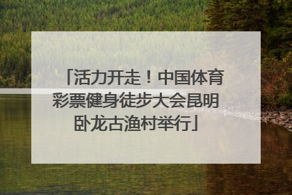 活力开走！中国体育彩票健身徒步大会昆明卧龙古渔村举行