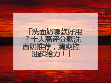 洗面奶哪款好用？十大高评分款洗面奶推荐，清爽控油超给力！