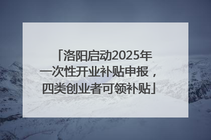 洛阳启动2025年一次性开业补贴申报，四类创业者可领补贴